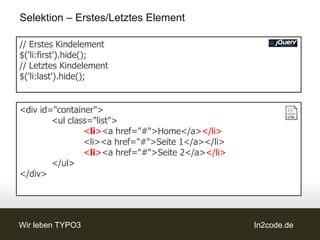 Selektion – Erstes/Letztes Element

// Erstes Kindelement
$('li:first').hide();
// Letztes Kindelement
$('li:last').hide();


<div id="container">
        <ul class="list">
                <li><a href="#">Home</a></li>
                <li><a href="#">Seite 1</a></li>
                <li><a href="#">Seite 2</a></li>
        </ul>
</div>




Wir leben TYPO3                                    In2code.de
 