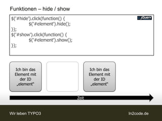 Funktionen – hide / show
$('#hide').click(function() {
         $('#element').hide();
});
$('#show').click(function() {
         $('#element').show();
});




  Ich bin das                           Ich bin das
  Element mit                           Element mit
     der ID                                der ID
   „element“                             „element“


                                 Zeit


Wir leben TYPO3                                       In2code.de
 