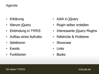 Agenda



• Erklärung               • AJAX in jQuery
• Warum jQuery            • Plugin selber erstellen
• Einbindung in TYPO3     • Interessante jQuery Plugins
• Aufbau eines Aufrufes   • Fallstricke & Probleme
• Selektoren              • Showcase
• Events                  • Links
• Funktionen              • Books



Wir leben TYPO3                              In2code.de
 