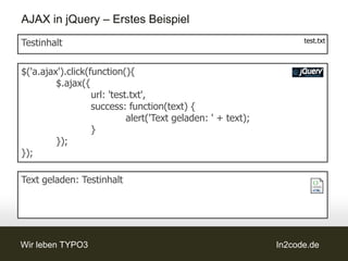 AJAX in jQuery – Erstes Beispiel
Testinhalt                                                           test.txt



$('a.ajax').click(function(){
         $.ajax({
                   url: 'test.txt',
                   success: function(text) {
                             alert('Text geladen: ' + text);
                   }
         });
});

Text geladen: Testinhalt




Wir leben TYPO3                                                In2code.de
 