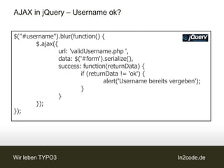 AJAX in jQuery – Username ok?


$("#username").blur(function() {
       $.ajax({
                url: 'validUsername.php ',
                data: $('#form').serialize(),
                success: function(returnData) {
                          if (returnData != 'ok') {
                                   alert('Username bereits vergeben');
                          }
                }
       });
});




Wir leben TYPO3                                              In2code.de
 