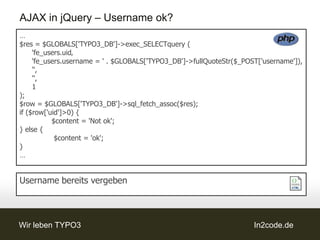 AJAX in jQuery – Username ok?
…
$res = $GLOBALS['TYPO3_DB']->exec_SELECTquery (
     'fe_users.uid‚
     'fe_users.username = ' . $GLOBALS['TYPO3_DB']->fullQuoteStr($_POST['username']),
     '',
     '',
     1
);
$row = $GLOBALS['TYPO3_DB']->sql_fetch_assoc($res);
if ($row['uid']>0) {
           $content = 'Not ok';
} else {
            $content = 'ok';
}
…


Username bereits vergeben



Wir leben TYPO3                                                       In2code.de
 