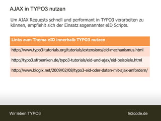 AJAX in TYPO3 nutzen
Um AJAX Requests schnell und performant in TYPO3 verarbeiten zu
können, empfiehlt sich der Einsatz sogenannter eID Scripts.


Links zum Thema eID innerhalb TYPO3 nutzen

http://www.typo3-tutorials.org/tutorials/extensions/eid-mechanismus.html

http://typo3.sfroemken.de/typo3-tutorials/eid-und-ajax/eid-beispiele.html

http://www.blogix.net/2009/02/08/typo3-eid-oder-daten-mit-ajax-anfordern/




Wir leben TYPO3                                                  In2code.de
 