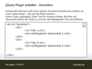 jQuery Plugin erstellen - Accordion
Anhand dem Wunsch nach einer eigenen Accordion Erweiterung erstellen wir
unser erstes Plugin – das soll das Plugin können:
Innere Texte zugeklappt, Erster Text am Anfang sichtbar, Bei Klick auf
Überschrift fahren alle Texte zu und der nächstgelegende Text soll auffahren

<div id="accordion">
        <div>
               <h1>Title 1</h1>
               <div>Aufklappbarer Seiteninhalt 1</div>
        </div>
        <div>
               <h1>Title 2</h1>
               <div>Aufklappbarer Seiteninhalt 2</div>
        </div>

</div>


Wir leben TYPO3                                                  In2code.de
 