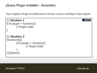 jQuery Plugin erstellen - Accordion

Zwei mögliche Plugin Grundstrukturen können unseren künftigen Code kapseln

// Struktur 1
$.fn.plugin = function(){
        // Plugin-Code
}

// Struktur 2
(function($){
        $.fn.plugin = function(){
                // Plugin-Code
        }
})(jQuery);




Wir leben TYPO3                                               In2code.de
 