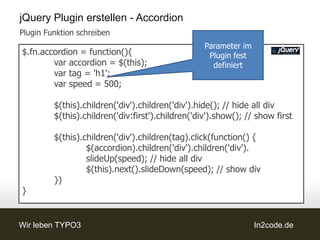 jQuery Plugin erstellen - Accordion
Plugin Funktion schreiben
                                                   Parameter im
$.fn.accordion = function(){                        Plugin fest
        var accordion = $(this);                     definiert
        var tag = 'h1';
        var speed = 500;

         $(this).children('div').children('div').hide(); // hide all div
         $(this).children('div:first').children('div').show(); // show first

         $(this).children('div').children(tag).click(function() {
                  $(accordion).children('div').children('div').
                  slideUp(speed); // hide all div
                  $(this).next().slideDown(speed); // show div
         })
}


Wir leben TYPO3                                                   In2code.de
 