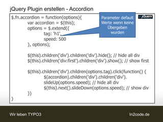 jQuery Plugin erstellen - Accordion
$.fn.accordion = function(options){             Parameter default
        var accordion = $(this);                Werte wenn keine
        options = $.extend({                       Übergeben
                 tag: 'h1',                         wurden
                 speed: 500
        }, options);

        $(this).children('div').children('div').hide(); // hide all div
        $(this).children('div:first').children('div').show(); // show first

        $(this).children('div').children(options.tag).click(function() {
                 $(accordion).children('div').children('div').
                 slideUp(options.speed); // hide all div
                 $(this).next().slideDown(options.speed); // show div
        })
}


Wir leben TYPO3                                                 In2code.de
 