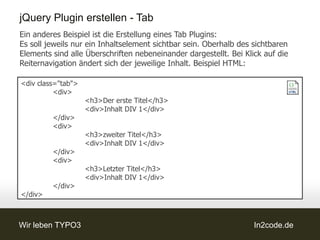 jQuery Plugin erstellen - Tab
Ein anderes Beispiel ist die Erstellung eines Tab Plugins:
Es soll jeweils nur ein Inhaltselement sichtbar sein. Oberhalb des sichtbaren
Elements sind alle Überschriften nebeneinander dargestellt. Bei Klick auf die
Reiternavigation ändert sich der jeweilige Inhalt. Beispiel HTML:

<div class="tab">
          <div>
                    <h3>Der erste Titel</h3>
                    <div>Inhalt DIV 1</div>
         </div>
         <div>
                    <h3>zweiter Titel</h3>
                    <div>Inhalt DIV 1</div>
         </div>
         <div>
                    <h3>Letzter Titel</h3>
                    <div>Inhalt DIV 1</div>
         </div>
</div>



Wir leben TYPO3                                                    In2code.de
 