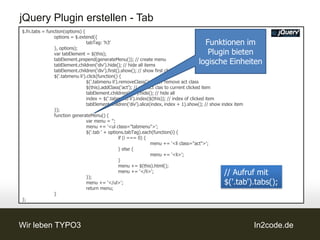 jQuery Plugin erstellen - Tab
$.fn.tabs = function(options) {
               options = $.extend({
                                tabTag: 'h3'                                             Funktionen im
               }, options);
               var tabElement = $(this);                                                  Plugin bieten
               tabElement.prepend(generateMenu()); // create menu
               tabElement.children('div').hide(); // hide all items
                                                                                       logische Einheiten
               tabElement.children('div').first().show(); // show first child
               $('.tabmenu li').click(function() {
                                $('.tabmenu li').removeClass('act'); // remove act class
                                $(this).addClass('act'); // add act clas to current clicked item
                                tabElement.children('div').hide(); // hide all
                                index = $('.tabmenu li').index($(this)); // index of clicked item
                                tabElement.children('div').slice(index, index + 1).show(); // show index item
               });
               function generateMenu() {
                                var menu = '';
                                menu += '<ul class="tabmenu">';
                                $('.tab ' + options.tabTag).each(function(i) {
                                                 if (i === 0) {
                                                                 menu += '<li class="act">';
                                                 } else {
                                                                 menu += '<li>';
                                                 }
                                                 menu += $(this).html();

                                });
                                                 menu += '</li>';                                  // Aufruf mit
                                menu += '</ul>';                                                   $('.tab').tabs();
                                return menu;
               }
};




Wir leben TYPO3                                                                                                 In2code.de
 