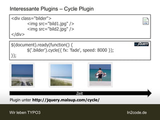 Interessante Plugins – Cycle Plugin
<div class="bilder">
        <img src="bild1.jpg" />
        <img src="bild2.jpg" />
</div>

$(document).ready(function() {
       $('.bilder').cycle({ fx: 'fade', speed: 8000 });
});




                                  Zeit
Plugin unter http://jquery.malsup.com/cycle/


Wir leben TYPO3                                           In2code.de
 