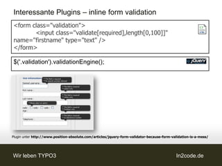Interessante Plugins – inline form validation
<form class="validation">
       <input class="validate[required],length[0,100]]"
name="firstname" type="text" />
</form>

$('.validation').validationEngine();




Plugin unter http://www.position-absolute.com/articles/jquery-form-validator-because-form-validation-is-a-mess/




Wir leben TYPO3                                                                             In2code.de
 