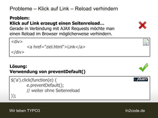 Probleme – Klick auf Link – Reload verhindern
Problem:
Klick auf Link erzeugt einen Seitenreload…
Gerade in Verbindung mit AJAX Requests möchte man
einen Reload im Browser möglicherweise verhindern.
<div>
         <a href="ziel.html">Link</a>
</div>


Lösung:
Verwendung von preventDefault()
$('a').click(function(e) {
          e.preventDefault();
          // weiter ohne Seitenreload
});


Wir leben TYPO3                                      In2code.de
 