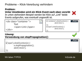 Probleme – Klick-Vererbung verhindern
Problem:
Unter Umständen wird ein Klick-Event nach oben vererbt
In unten stehendem Beispiel werden bei Klick auf „Link“ beide
Events aufgerufen, was eventuell ungewollt ist.
<div class="container ">              $('.container').click(function() {
                                                   alert('click1');
        Text                          });
        <span>Link</span>             $('span').click(function() {
                                                   alert('click2');
</div>                                });

Lösung:
Verwendung von stopPropagination()
…
$('span').click(function(e) {
          e.stopPropagination();
          alert('click2');
});


Wir leben TYPO3                                                   In2code.de
 