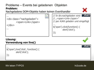 Probleme – Events bei geladenen Objekten
Problem:
Nachgeladene DOM-Objekte haben keinen Eventhandler
…                                      // In div.nachgeladen wird
<div class="nachgeladen">              // „<span>Link</span>“
        <span>Link</span>              // per AJAX geladen und eingefügt
                                       …
</div>
                                       $('span').click(function() {
…                                                alert('click');
                                       });

Lösung:
Verwendung von live()
…
$('span').live('click', function() {
          alert('click');
});



Wir leben TYPO3                                           In2code.de
 