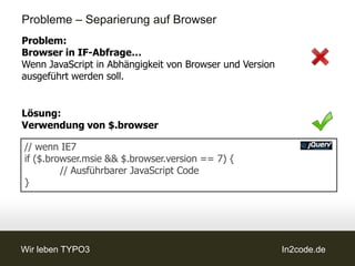 Probleme – Separierung auf Browser
Problem:
Browser in IF-Abfrage…
Wenn JavaScript in Abhängigkeit von Browser und Version
ausgeführt werden soll.


Lösung:
Verwendung von $.browser

// wenn IE7
if ($.browser.msie && $.browser.version == 7) {
         // Ausführbarer JavaScript Code
}




Wir leben TYPO3                                           In2code.de
 