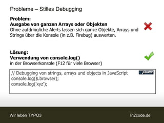 Probleme – Stilles Debugging
Problem:
Ausgabe von ganzen Arrays oder Objekten
Ohne aufdringliche Alerts lassen sich ganze Objekte, Arrays und
Strings über die Konsole (in z.B. Firebug) auswerten.


Lösung:
Verwendung von console.log()
in der Browserkonsole (F12 für viele Browser)

// Debugging von strings, arrays und objects in JavaScript
console.log($.browser);
console.log('xyz');




Wir leben TYPO3                                              In2code.de
 