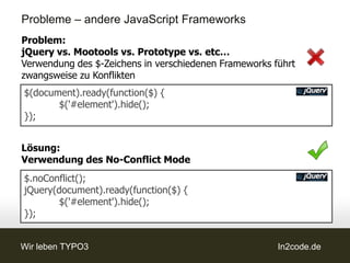 Probleme – andere JavaScript Frameworks
Problem:
jQuery vs. Mootools vs. Prototype vs. etc…
Verwendung des $-Zeichens in verschiedenen Frameworks führt
zwangsweise zu Konflikten
$(document).ready(function($) {
       $('#element').hide();
});


Lösung:
Verwendung des No-Conflict Mode
$.noConflict();
jQuery(document).ready(function($) {
        $('#element').hide();
});


Wir leben TYPO3                                        In2code.de
 