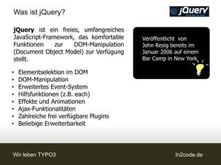 Was ist jQuery?

jQuery ist ein freies, umfangreiches
JavaScript-Framework, das komfortable    Veröffentlicht von
Funktionen     zur   DOM-Manipulation    John Resig bereits im
(Document Object Model) zur Verfügung    Januar 2006 auf einem
stellt.                                  Bar Camp in New York

•   Elementselektion im DOM
•   DOM-Manipulation
•   Erweitertes Event-System
•   Hilfsfunktionen (z.B. each)
•   Effekte und Animationen
•   Ajax-Funktionalitäten
•   Zahlreiche frei verfügbare Plugins
•   Beliebige Erweiterbarkeit




Wir leben TYPO3                                      In2code.de
 