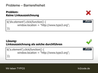 Probleme – Barrierefreiheit

Problem:
Keine Linkauszeichnung

$('div.element').click(function() {
          window.location = "http://www.typo3.org";
});



Lösung:
Linkauszeichnung als solche durchführen
$('a.element').click(function() {
         window.location = "http://www.typo3.org";
});



Wir leben TYPO3                                       In2code.de
 