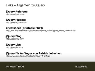 Links – Allgemein zu jQuery
jQuery Referenz:
http://docs.jquery.com


jQuery Plugins:
http://plugins.jquery.com


Cheatsheet (printable PDF):
http://labs.impulsestudios.ca/downloads/impulse_studios-jquery_cheat_sheet-1.0.pdf


jQuery Blog:
http://usejquery.com/


jQuery List:
http://jquerylist.com/


jQuery für Anfänger von Patrick Lobacher:
http://www.slideshare.net/plobacher/jquery-fr-anfnger




Wir leben TYPO3                                                                  In2code.de
 