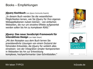 Books – Empfehlungen

jQuery Kochbuch (von jQuery Community Experts)
„In diesem Buch werden Sie die wesentlichen
Möglichkeiten lernen, wie Sie jQuery für Ihre eigenen
Webapplikationen nutzen können - von einfachen
Webseiten, die nur um einzelne Effekte aufgewertet
werden sollen bis hin zu komplexen RIAS.“

jQuery: Das neue JavaScript-Framework für
interaktives Design (von Ralph Steyer)
„Mit den Rezepten aus dem Buch lernen Sie
praxisbewährte Lösungen von einem Dutzend der
führenden Entwickler, die jQuery für wirklich alles
einsetzen: von der Integration simpler Komponenten
in Webseiten bis hin zur Entwicklung
komplexer, hochperformanter User-Schnittstellen.“



Wir leben TYPO3                                         In2code.de
 