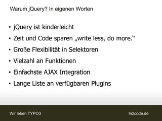 Warum jQuery? In eigenen Worten


• jQuery ist kinderleicht
• Zeit und Code sparen „write less, do more.“
• Große Flexibilität in Selektoren
• Vielzahl an Funktionen
• Einfachste AJAX Integration
• Lange Liste an verfügbaren Plugins



Wir leben TYPO3                           In2code.de
 