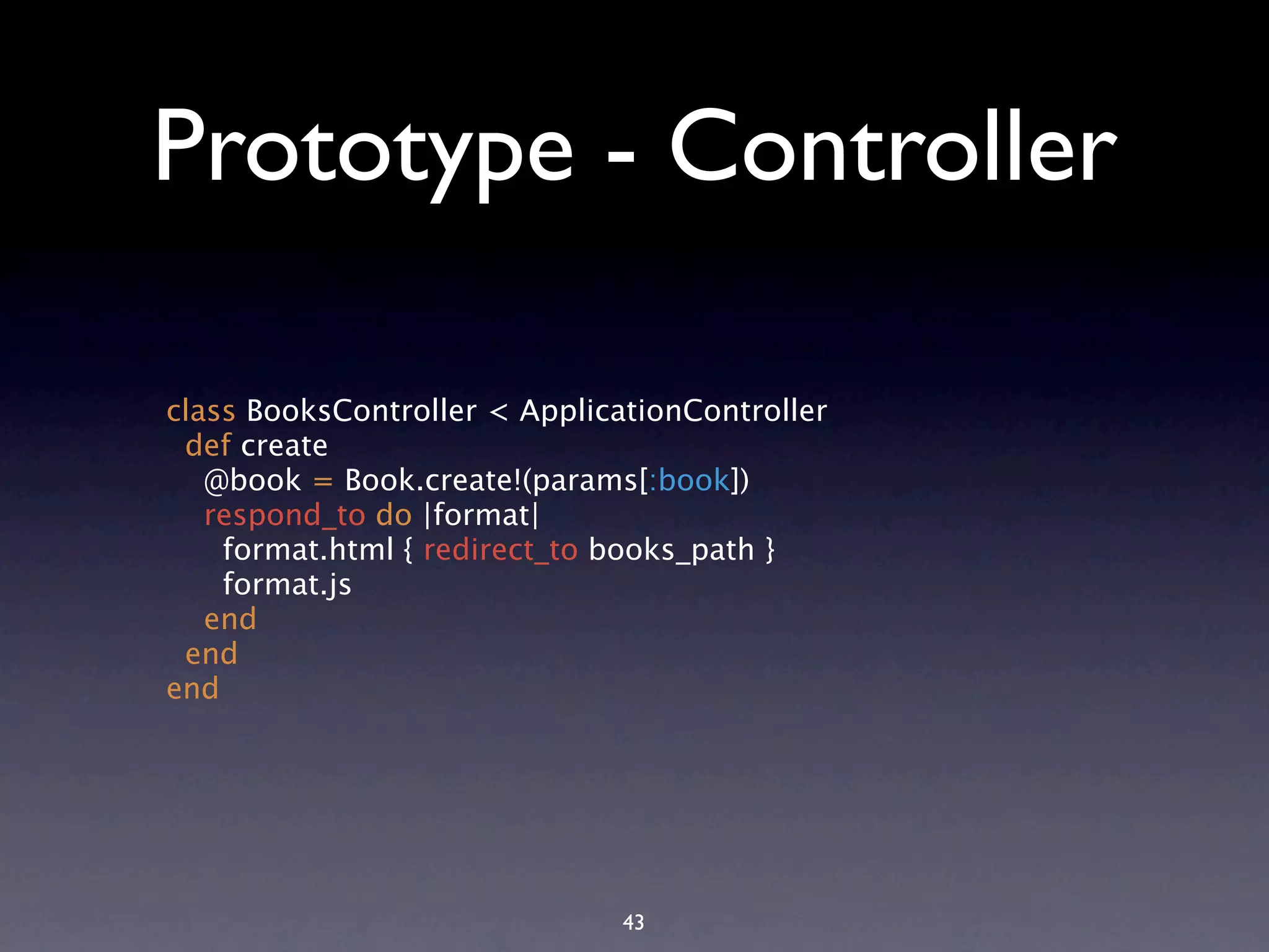 Prototype - Controller class BooksController < ApplicationController def create @book = Book.create!(params[:book]) respond_to do |format| format.html { redirect_to books_path } format.js end end end 43 