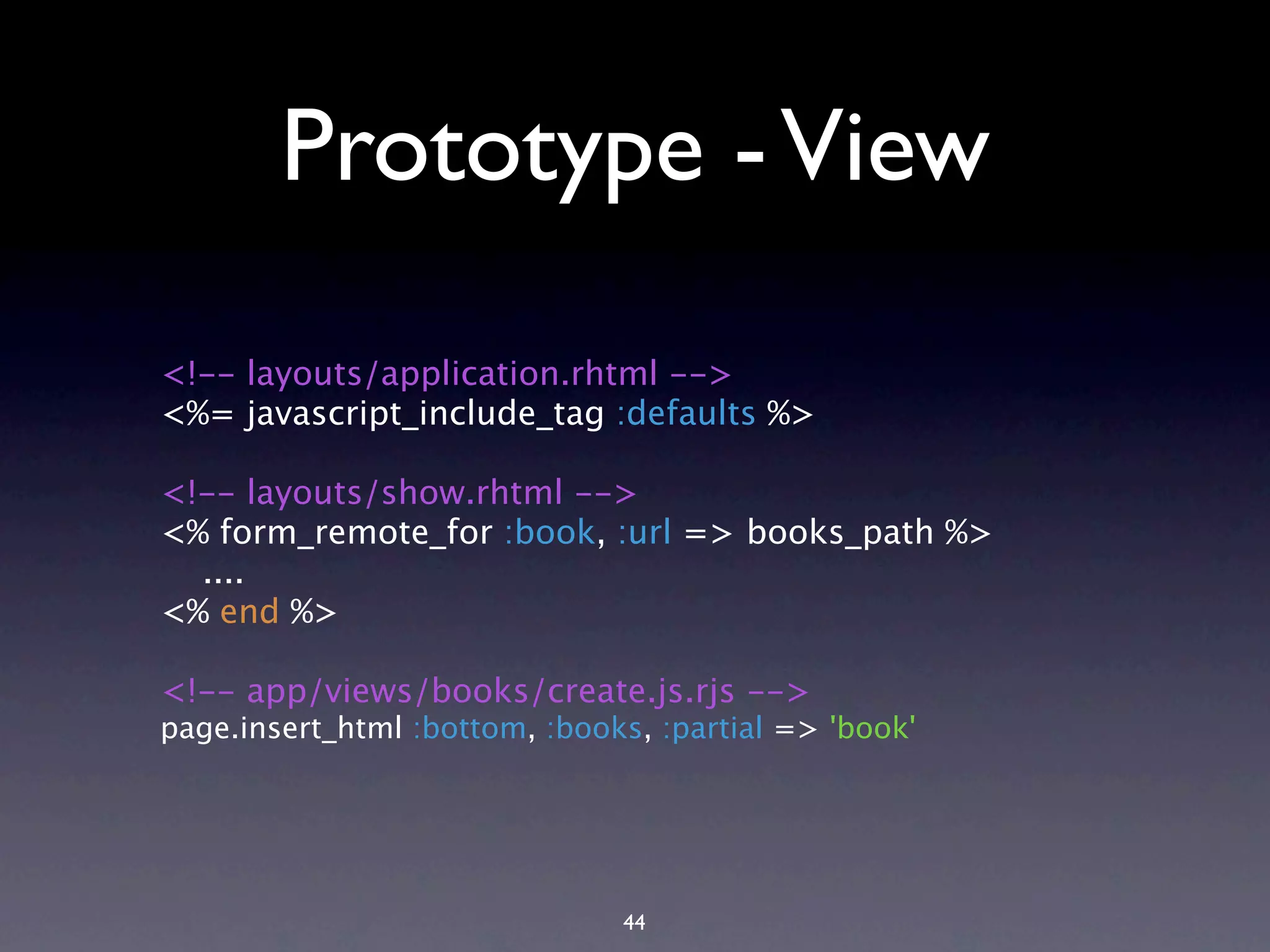 Prototype - View <!-- layouts/application.rhtml --> <%= javascript_include_tag :defaults %> <!-- layouts/show.rhtml --> <% form_remote_for :book, :url => books_path %> .... <% end %> <!-- app/views/books/create.js.rjs --> page.insert_html :bottom, :books, :partial => 'book' 44 