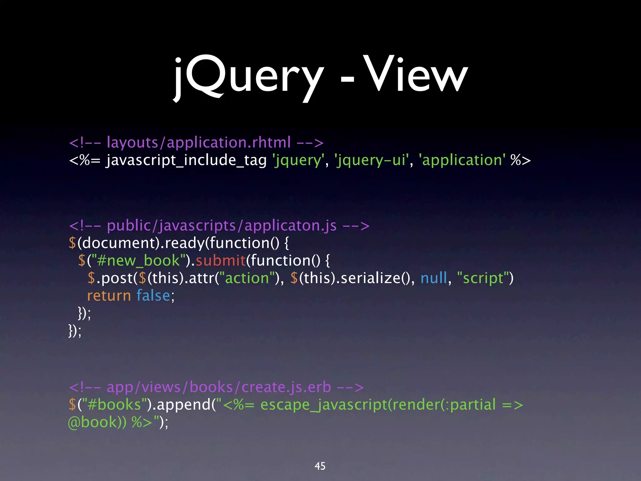 jQuery - View <!-- layouts/application.rhtml --> <%= javascript_include_tag 'jquery', 'jquery-ui', 'application' %> <!-- public/javascripts/applicaton.js --> $(document).ready(function() { $("#new_book").submit(function() { $.post($(this).attr("action"), $(this).serialize(), null, "script") return false; }); }); <!-- app/views/books/create.js.erb --> $("#books").append("<%= escape_javascript(render(:partial => @book)) %>"); 45 