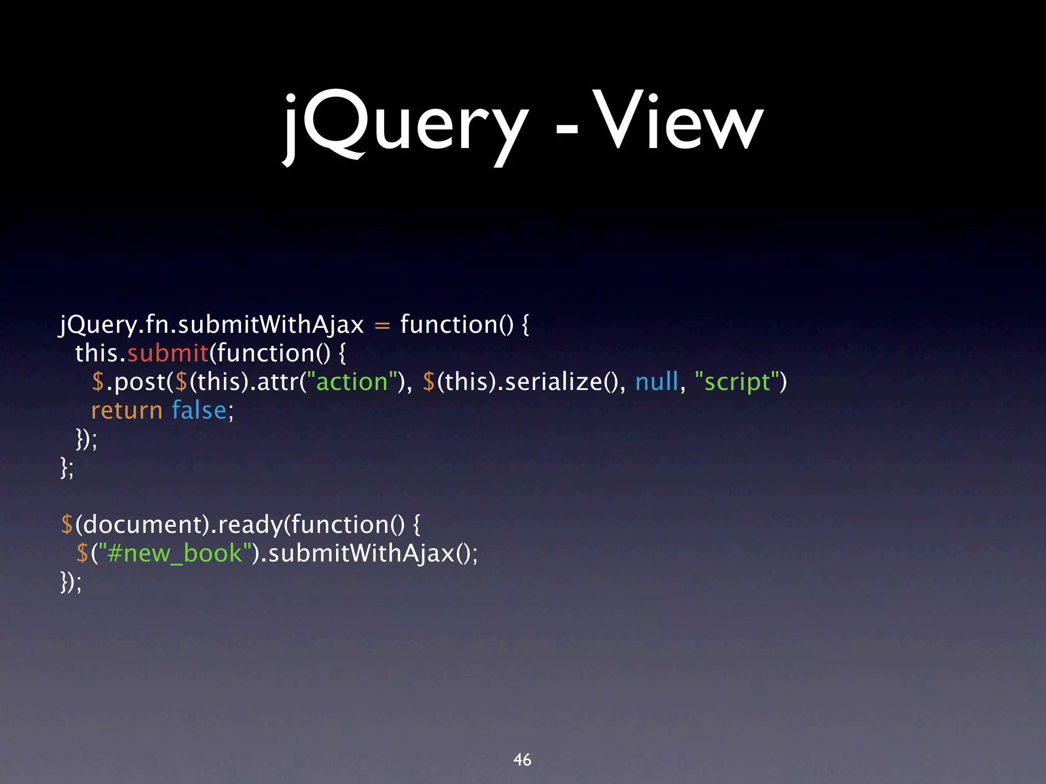 jQuery - View jQuery.fn.submitWithAjax = function() { this.submit(function() { $.post($(this).attr("action"), $(this).serialize(), null, "script") return false; }); }; $(document).ready(function() { $("#new_book").submitWithAjax(); }); 46 