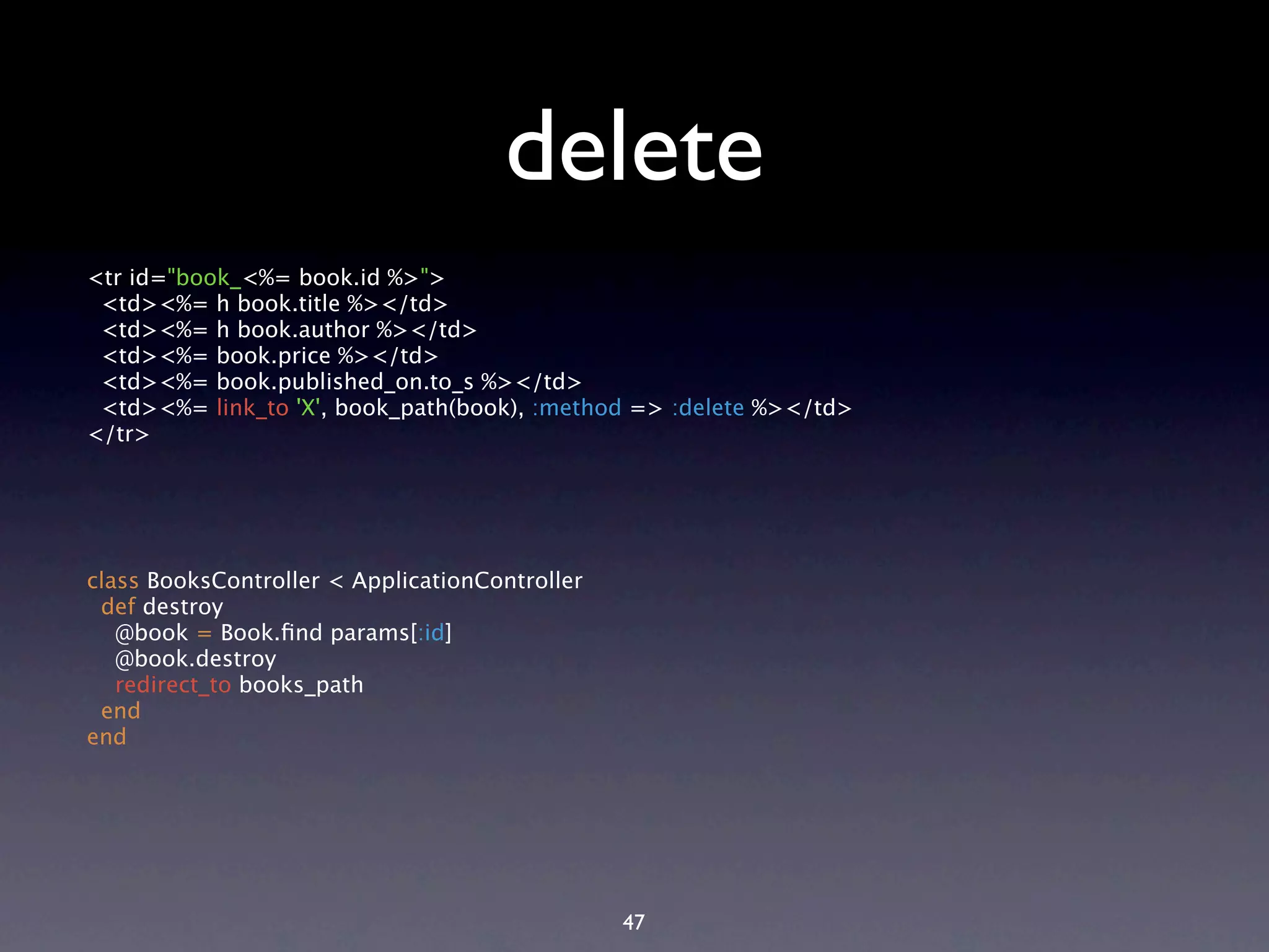 delete <tr id="book_<%= book.id %>"> <td><%= h book.title %></td> <td><%= h book.author %></td> <td><%= book.price %></td> <td><%= book.published_on.to_s %></td> <td><%= link_to 'X', book_path(book), :method => :delete %></td> </tr> class BooksController < ApplicationController def destroy @book = Book.ﬁnd params[:id] @book.destroy redirect_to books_path end end 47 
