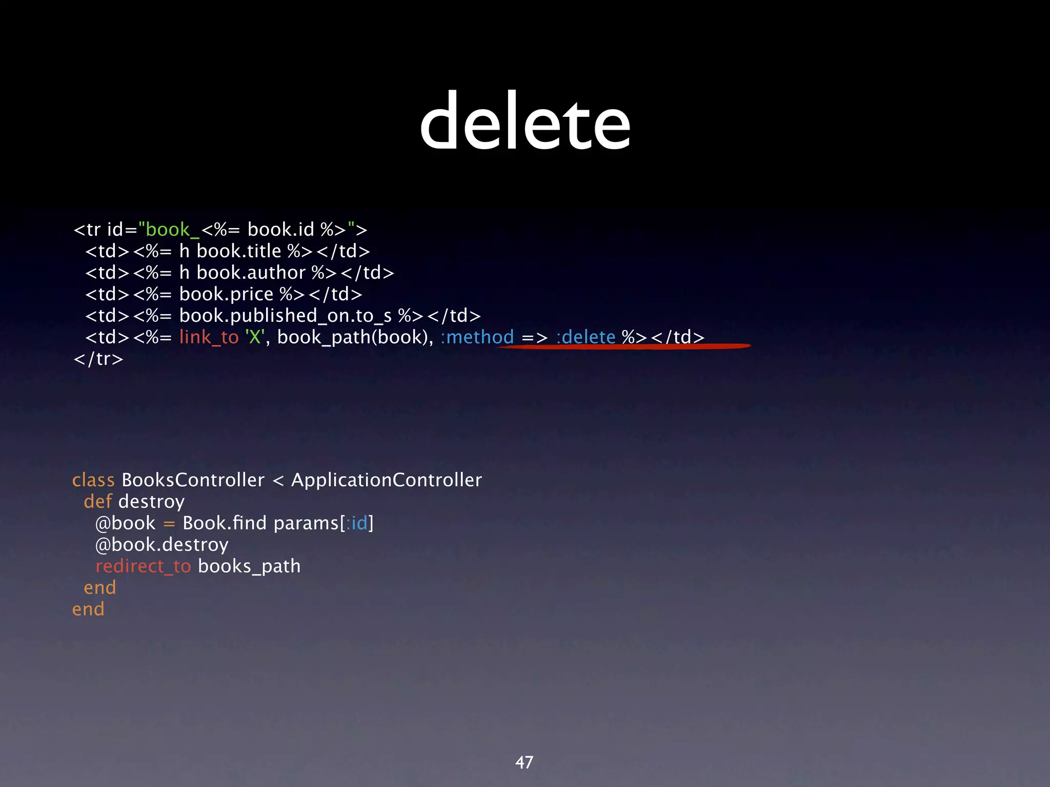 delete <tr id="book_<%= book.id %>"> <td><%= h book.title %></td> <td><%= h book.author %></td> <td><%= book.price %></td> <td><%= book.published_on.to_s %></td> <td><%= link_to 'X', book_path(book), :method => :delete %></td> </tr> class BooksController < ApplicationController def destroy @book = Book.ﬁnd params[:id] @book.destroy redirect_to books_path end end 47 