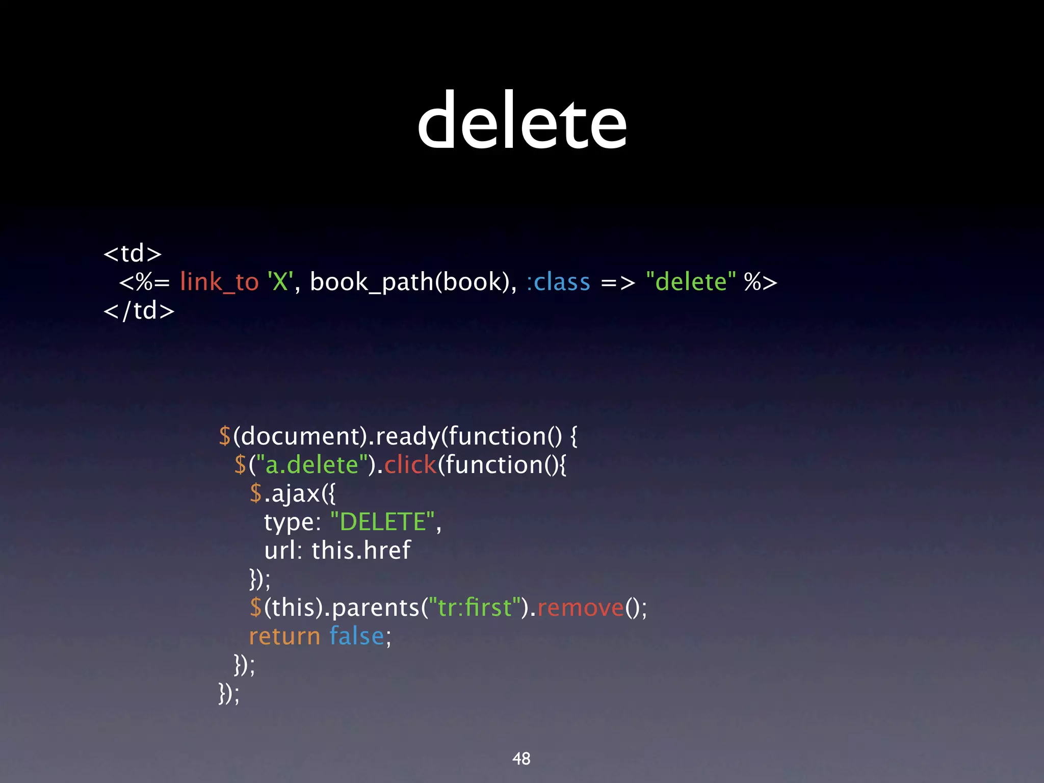 delete <td> <%= link_to 'X', book_path(book), :class => "delete" %> </td> $(document).ready(function() { $("a.delete").click(function(){ $.ajax({ type: "DELETE", url: this.href }); $(this).parents("tr:ﬁrst").remove(); return false; }); }); 48 