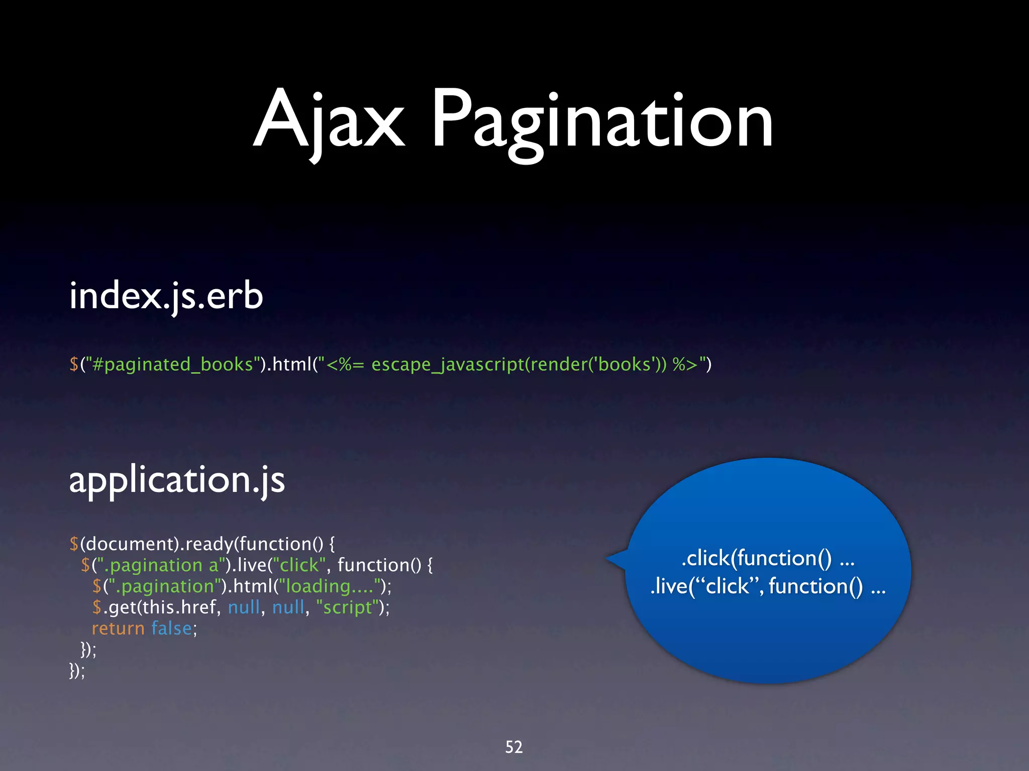 Ajax Pagination index.js.erb $("#paginated_books").html("<%= escape_javascript(render('books')) %>") application.js $(document).ready(function() { $(".pagination a").live("click", function() { .click(function() ... $(".pagination").html("loading...."); .live(“click”, function() ... $.get(this.href, null, null, "script"); return false; }); }); 52 