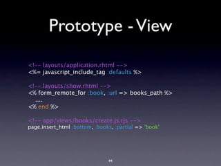 Prototype - View
<!-- layouts/application.rhtml -->
<%= javascript_include_tag :defaults %>

<!-- layouts/show.rhtml -->
<% form_remote_for :book, :url => books_path %>
  ....
<% end %>

<!-- app/views/books/create.js.rjs -->
page.insert_html :bottom, :books, :partial => 'book'




                               44
 