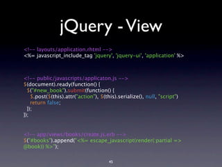 jQuery - View
<!-- layouts/application.rhtml -->
<%= javascript_include_tag 'jquery', 'jquery-ui', 'application' %>



<!-- public/javascripts/applicaton.js -->
$(document).ready(function() {
  $("#new_book").submit(function() {
    $.post($(this).attr("action"), $(this).serialize(), null, "script")
    return false;
  });
});


<!-- app/views/books/create.js.erb -->
$("#books").append("<%= escape_javascript(render(:partial =>
@book)) %>");

                                       45
 