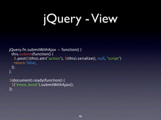 jQuery - View

jQuery.fn.submitWithAjax = function() {
  this.submit(function() {
    $.post($(this).attr("action"), $(this).serialize(), null, "script")
    return false;
  });
};

$(document).ready(function() {
  $("#new_book").submitWithAjax();
});




                                            46
 