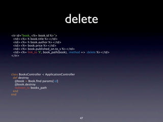 delete
<tr id="book_<%= book.id %>">
 <td><%= h book.title %></td>
 <td><%= h book.author %></td>
 <td><%= book.price %></td>
 <td><%= book.published_on.to_s %></td>
 <td><%= link_to 'X', book_path(book), :method => :delete %></td>
</tr>




class BooksController < ApplicationController
 def destroy
   @book = Book.ﬁnd params[:id]
   @book.destroy
   redirect_to books_path
 end
end




                                                47
 