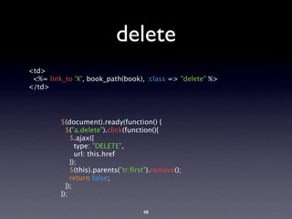 delete
<td>
 <%= link_to 'X', book_path(book), :class => "delete" %>
</td>




         $(document).ready(function() {
           $("a.delete").click(function(){
             $.ajax({
               type: "DELETE",
               url: this.href
             });
             $(this).parents("tr:ﬁrst").remove();
             return false;
           });
         });

                                    48
 