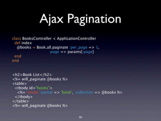 Ajax Pagination
class BooksController < ApplicationController
 def index
   @books = Book.all.paginate :per_page => 1,
                    :page => params[:page]
 end
end


<h2>Book List</h2>
<%= will_paginate @books %>
<table>
 <tbody id="books">
  <%= render :partial => 'book', :collection => @books %>
 </tbody>
</table>
<%= will_paginate @books %>


                                  50
 