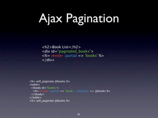 Ajax Pagination

        <h2>Book List</h2>
        <div id="paginated_books">
        <%= render :partial => 'books' %>
        </div>




<%= will_paginate @books %>
<table>
 <tbody id="books">
  <%= render :partial => 'book', :collection => @books %>
 </tbody>
</table>
<%= will_paginate @books %>



                                 51
 