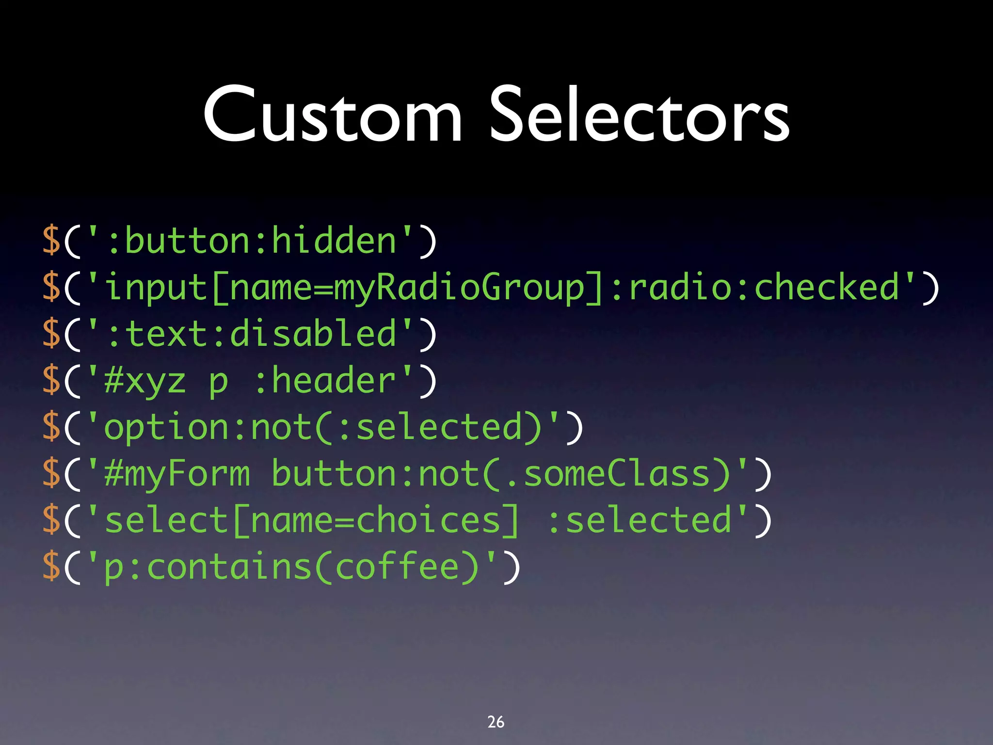 Custom Selectors
$(':button:hidden')
$('input[name=myRadioGroup]:radio:checked')
$(':text:disabled')
$('#xyz p :header')
$('option:not(:selected)')
$('#myForm button:not(.someClass)')
$('select[name=choices] :selected')
$('p:contains(coffee)')



                     26
 