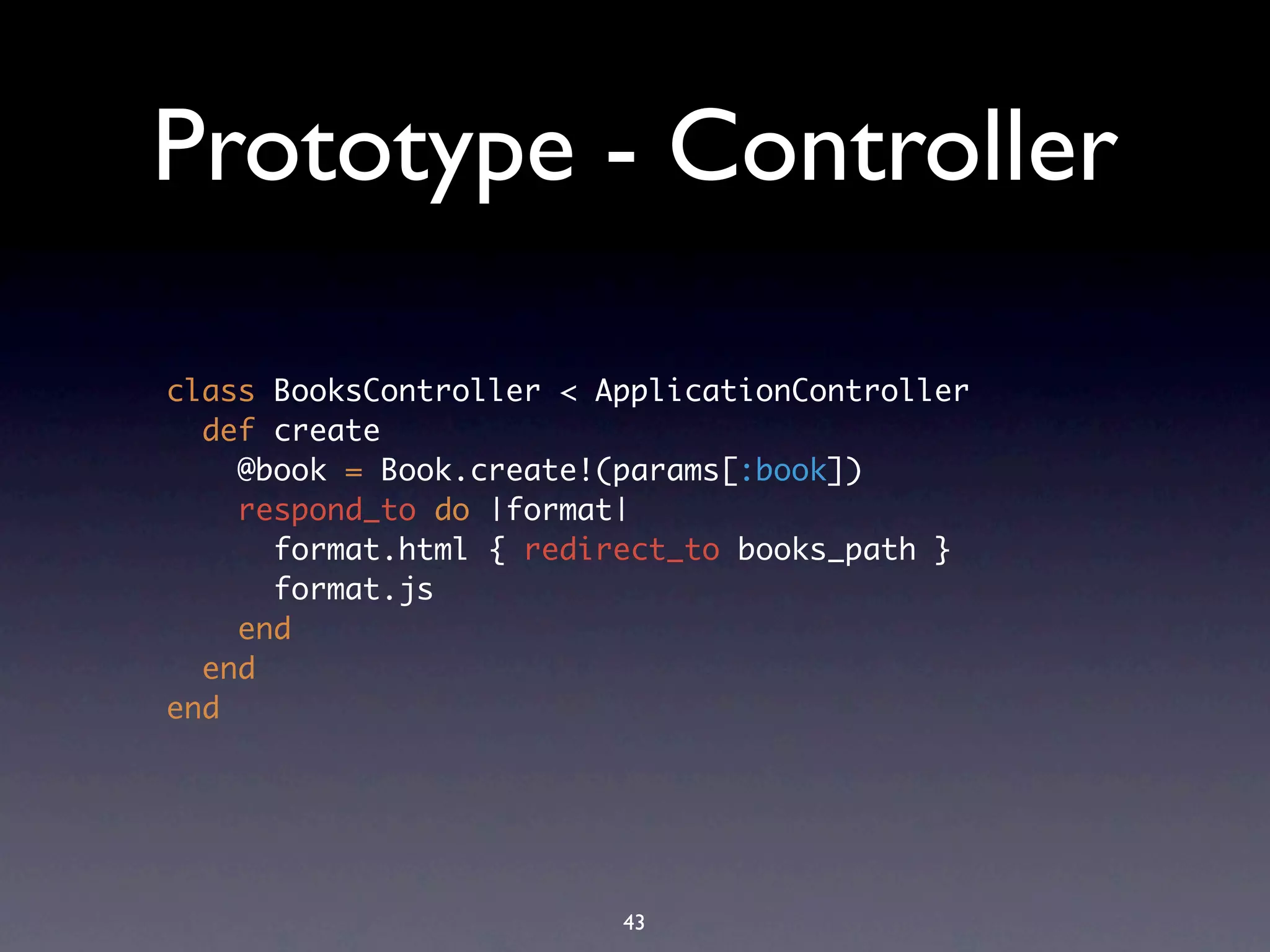 Prototype - Controller

class BooksController < ApplicationController
  def create
    @book = Book.create!(params[:book])
    respond_to do |format|
      format.html { redirect_to books_path }
      format.js
    end
  end
end




                         43
 