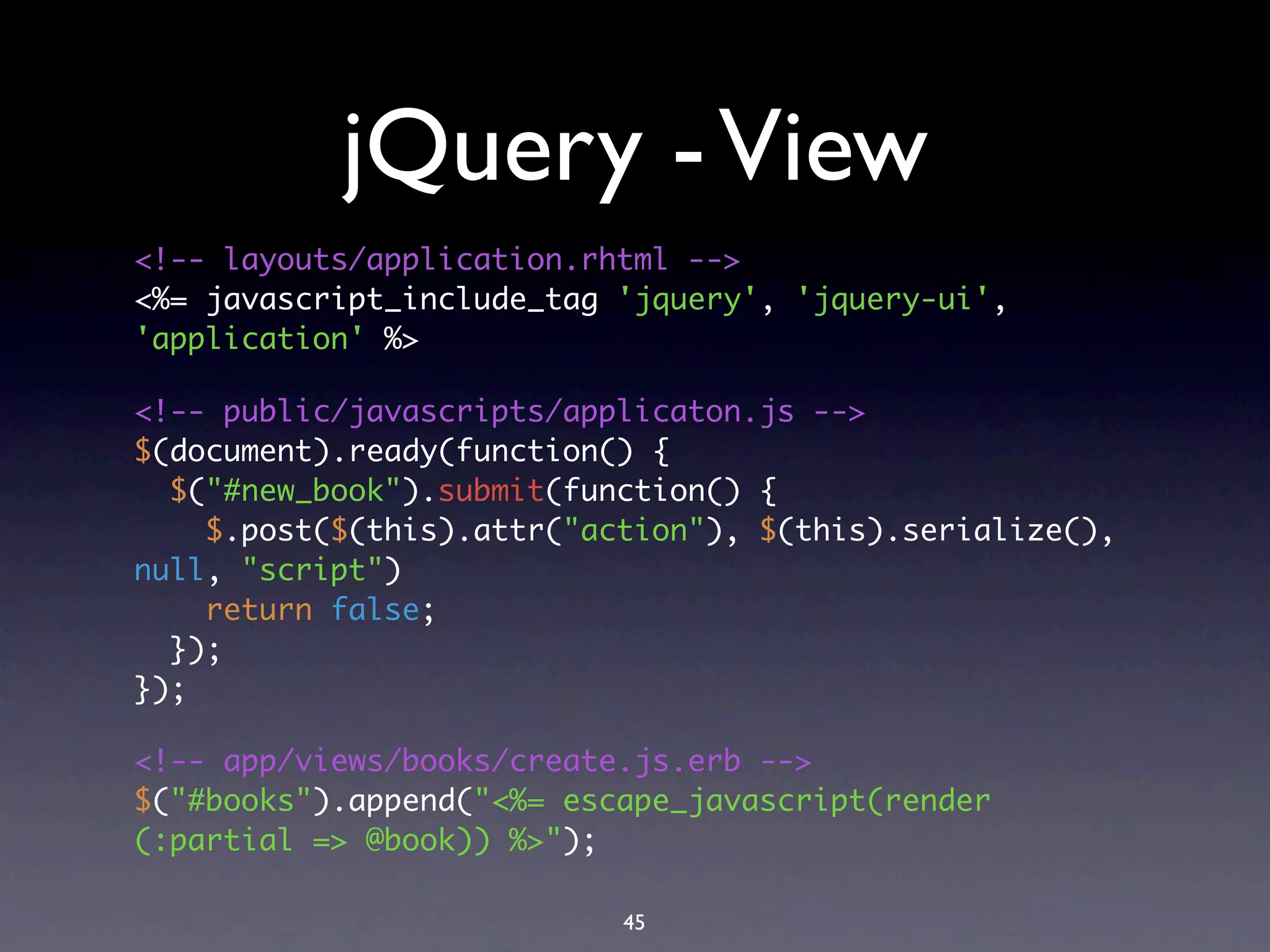jQuery - View
<!-- layouts/application.rhtml -->
<%= javascript_include_tag 'jquery', 'jquery-ui',
'application' %>

<!-- public/javascripts/applicaton.js -->
$(document).ready(function() {
  $("#new_book").submit(function() {
    $.post($(this).attr("action"), $(this).serialize(),
null, "script")
    return false;
  });
});

<!-- app/views/books/create.js.erb -->
$("#books").append("<%= escape_javascript(render
(:partial => @book)) %>");

                           45
 