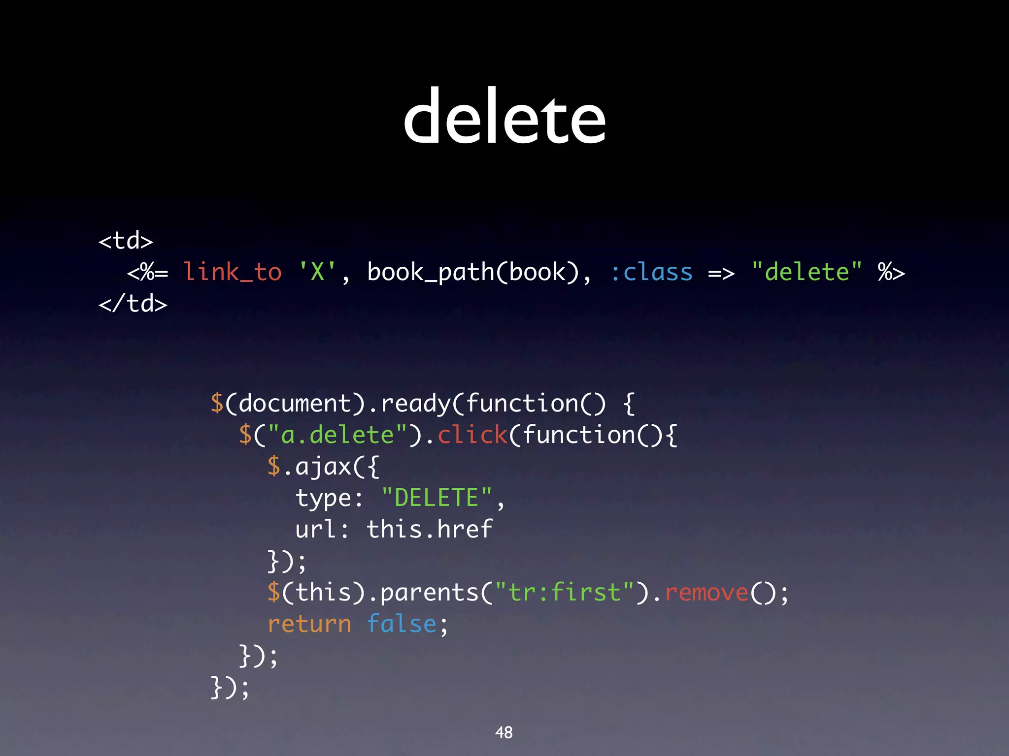 delete
<td>
  <%= link_to 'X', book_path(book), :class => "delete" %>
</td>



       $(document).ready(function() {
         $("a.delete").click(function(){
           $.ajax({
             type: "DELETE",
             url: this.href
           });
           $(this).parents("tr:first").remove();
           return false;
         });
       });
                            48
 