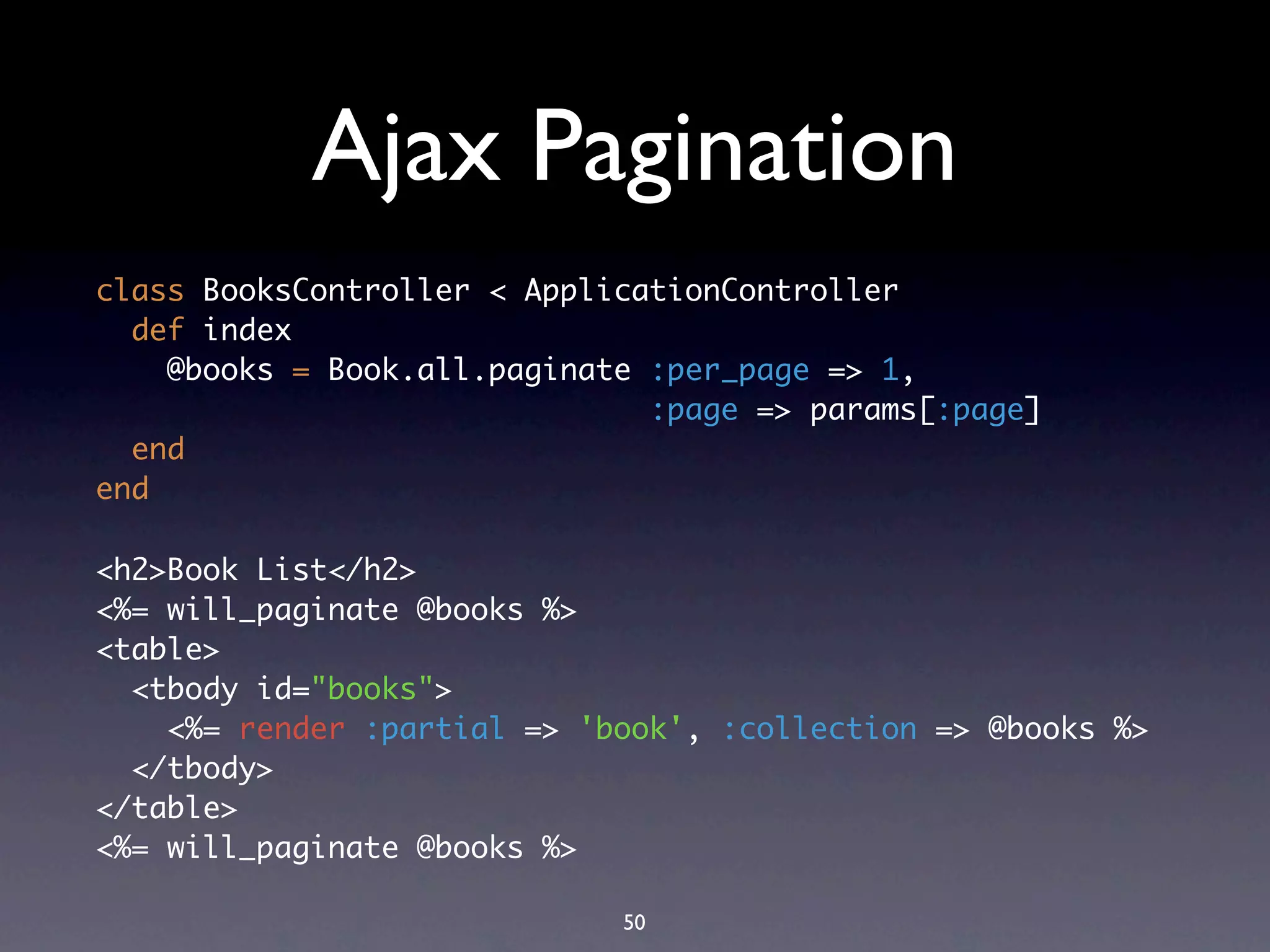 Ajax Pagination
class BooksController < ApplicationController
  def index
    @books = Book.all.paginate :per_page => 1,
                               :page => params[:page]
  end
end

<h2>Book List</h2>
<%= will_paginate @books %>
<table>
  <tbody id="books">
    <%= render :partial => 'book', :collection => @books %>
  </tbody>
</table>
<%= will_paginate @books %>

                             50
 