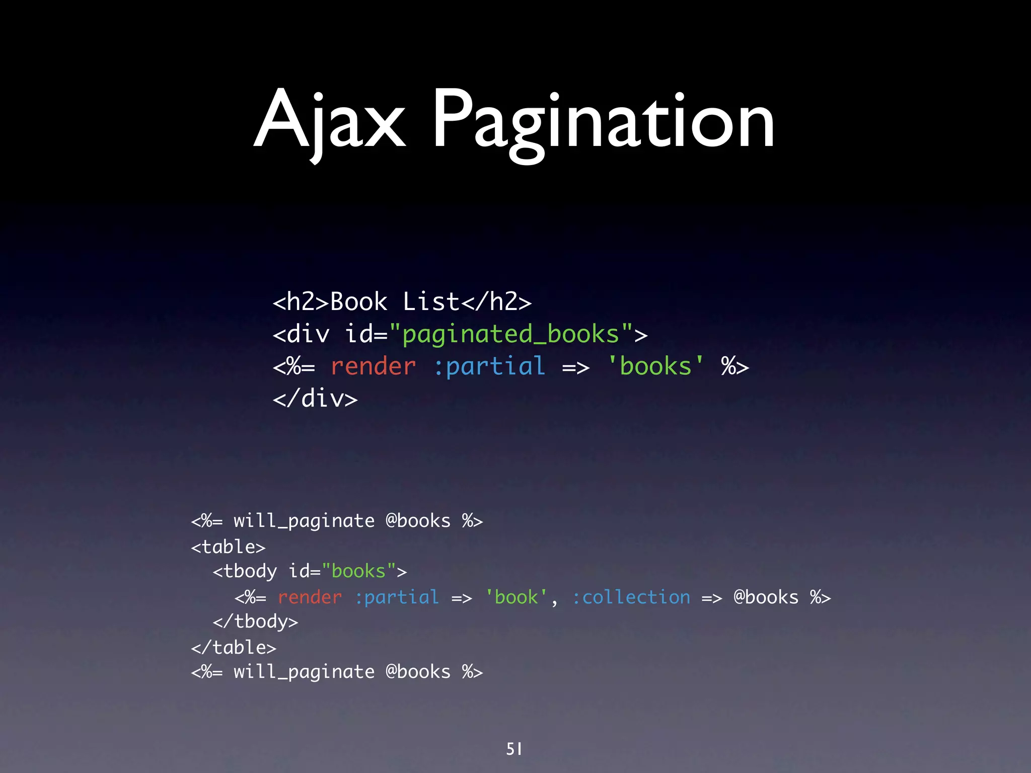 Ajax Pagination
       <h2>Book List</h2>
       <div id="paginated_books">
       <%= render :partial => 'books' %>
       </div>



<%= will_paginate @books %>
<table>
  <tbody id="books">
    <%= render :partial => 'book', :collection => @books %>
  </tbody>
</table>
<%= will_paginate @books %>



                             51
 