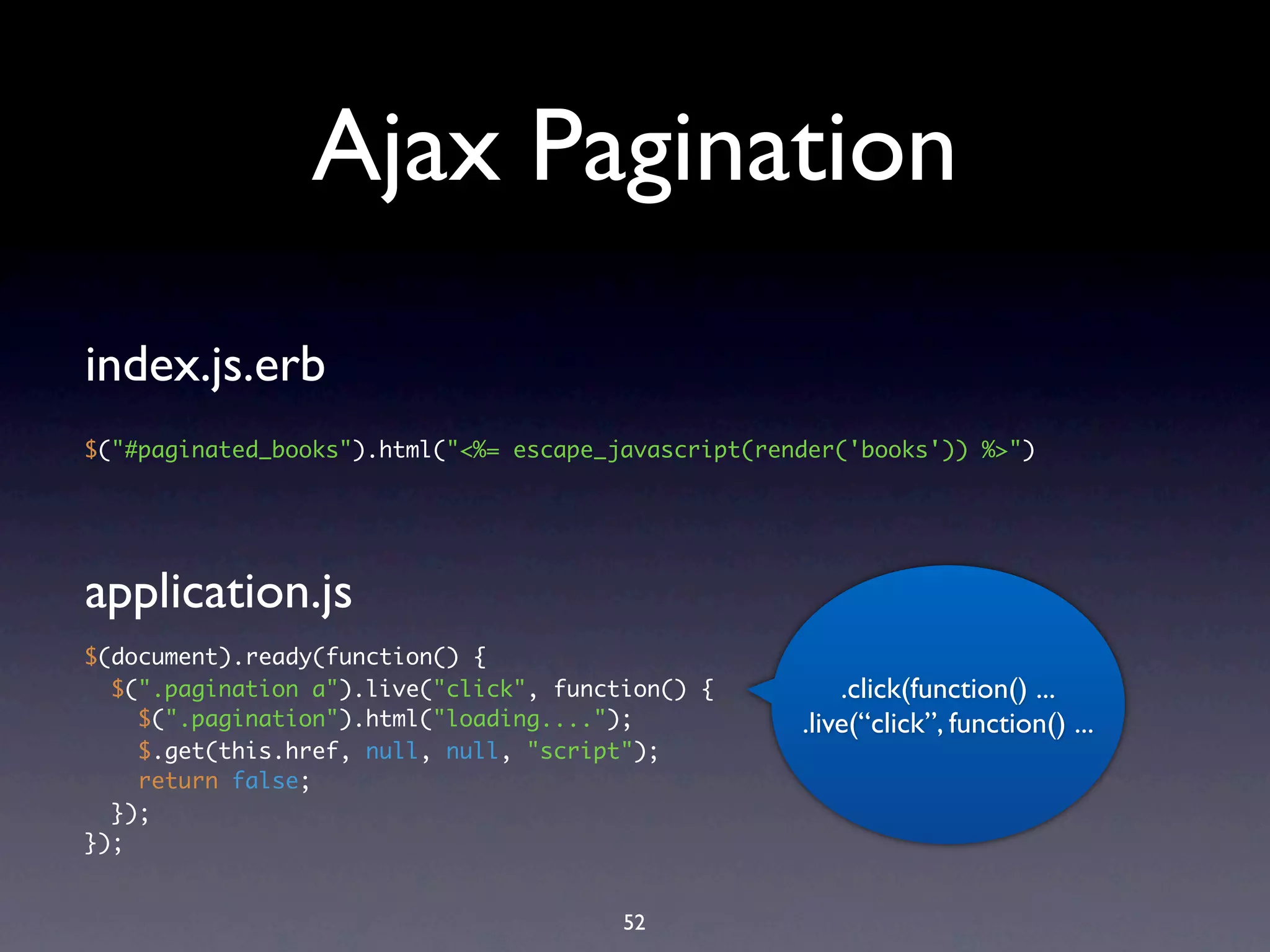 Ajax Pagination
index.js.erb
$("#paginated_books").html("<%= escape_javascript(render('books')) %>")




application.js
$(document).ready(function() {
  $(".pagination a").live("click", function() {          .click(function() ...
    $(".pagination").html("loading....");            .live(“click”, function() ...
    $.get(this.href, null, null, "script");
    return false;
  });
});


                                        52
 