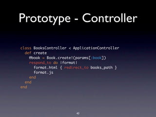Prototype - Controller

class BooksController < ApplicationController
  def create
    @book = Book.create!(params[:book])
    respond_to do |format|
      format.html { redirect_to books_path }
      format.js
    end
  end
end




                         43
 