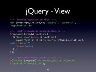 jQuery - View
<!-- layouts/application.rhtml -->
<%= javascript_include_tag 'jquery', 'jquery-ui',
'application' %>

<!-- public/javascripts/applicaton.js -->
$(document).ready(function() {
  $("#new_book").submit(function() {
    $.post($(this).attr("action"), $(this).serialize(),
null, "script")
    return false;
  });
});

<!-- app/views/books/create.js.erb -->
$("#books").append("<%= escape_javascript(render
(:partial => @book)) %>");

                           45
 